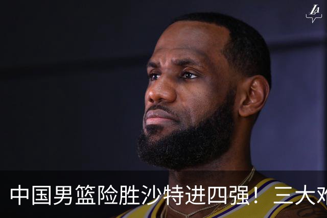 中国男篮险胜沙特进四强！三大难题考验郭士强，夺冠恐怕悬了